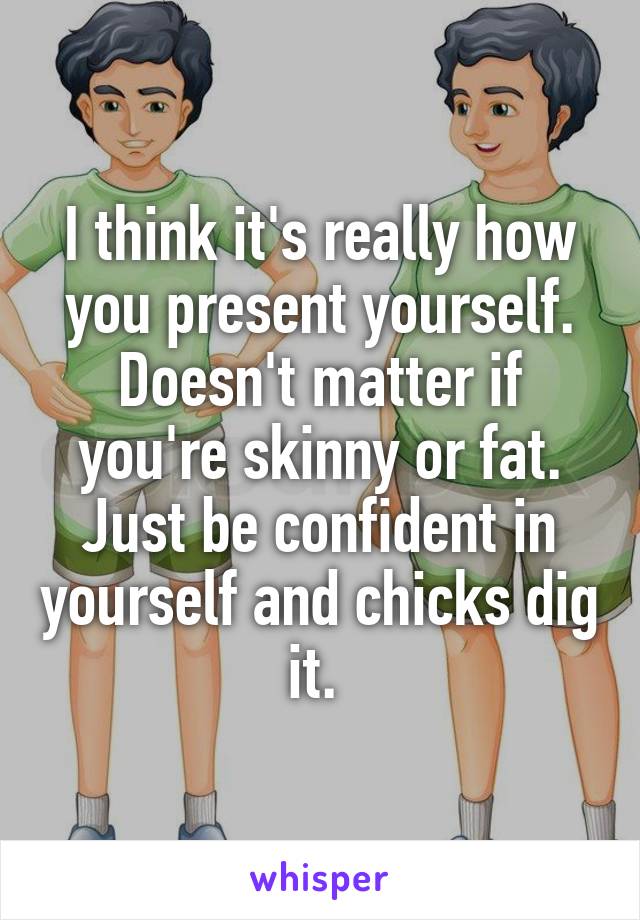 I think it's really how you present yourself. Doesn't matter if you're skinny or fat. Just be confident in yourself and chicks dig it. 