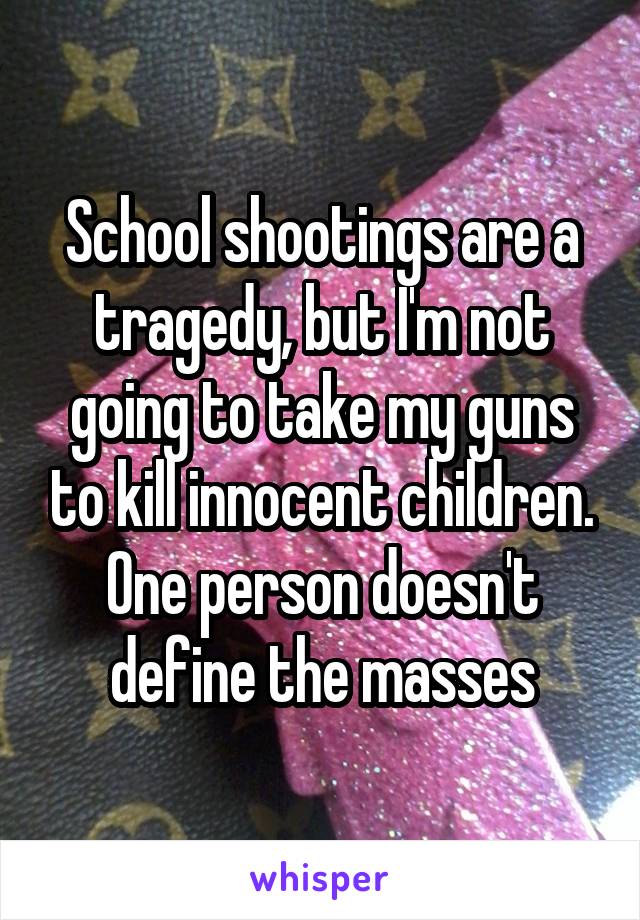 School shootings are a tragedy, but I'm not going to take my guns to kill innocent children. One person doesn't define the masses