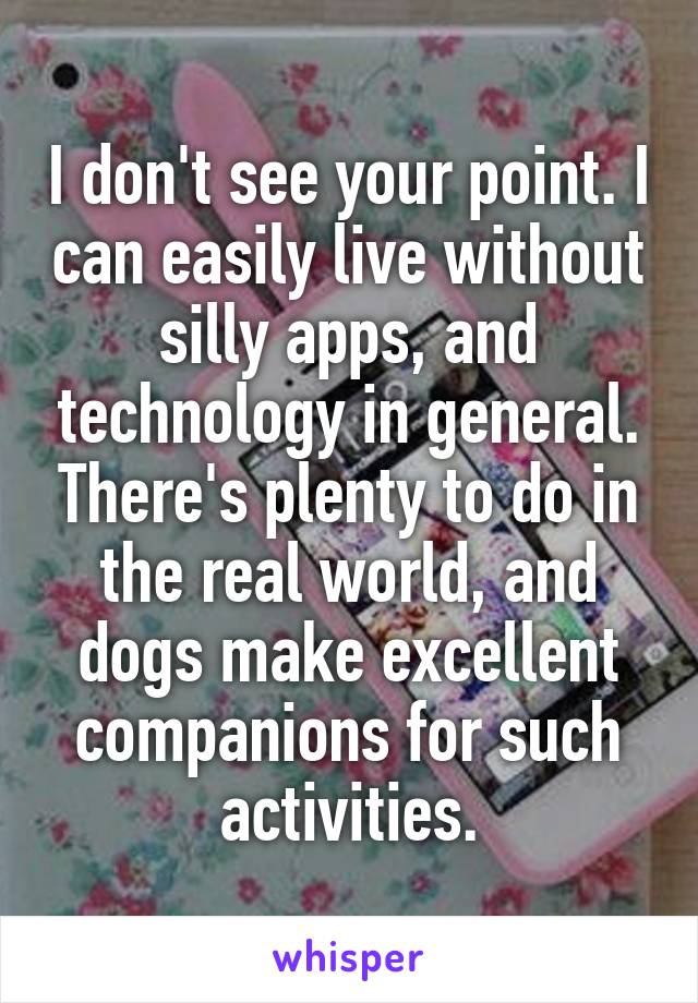 I don't see your point. I can easily live without silly apps, and technology in general. There's plenty to do in the real world, and dogs make excellent companions for such activities.