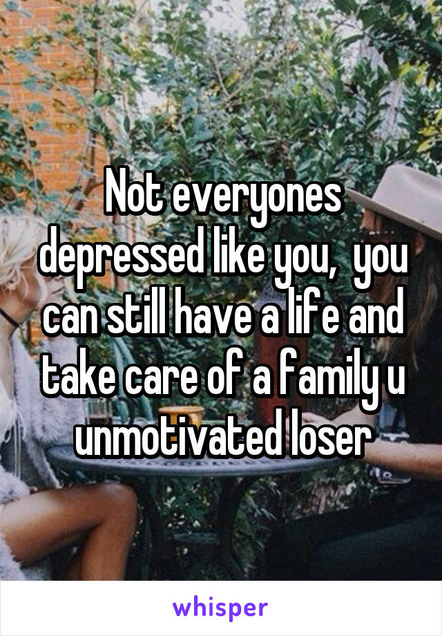 Not everyones depressed like you,  you can still have a life and take care of a family u unmotivated loser