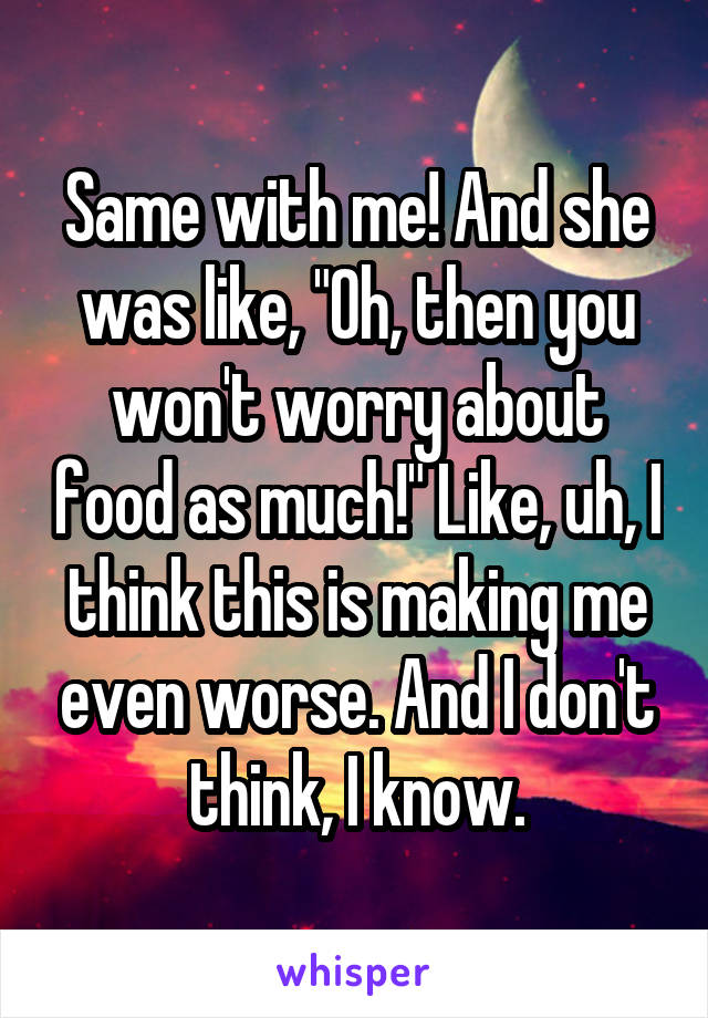 Same with me! And she was like, "Oh, then you won't worry about food as much!" Like, uh, I think this is making me even worse. And I don't think, I know.