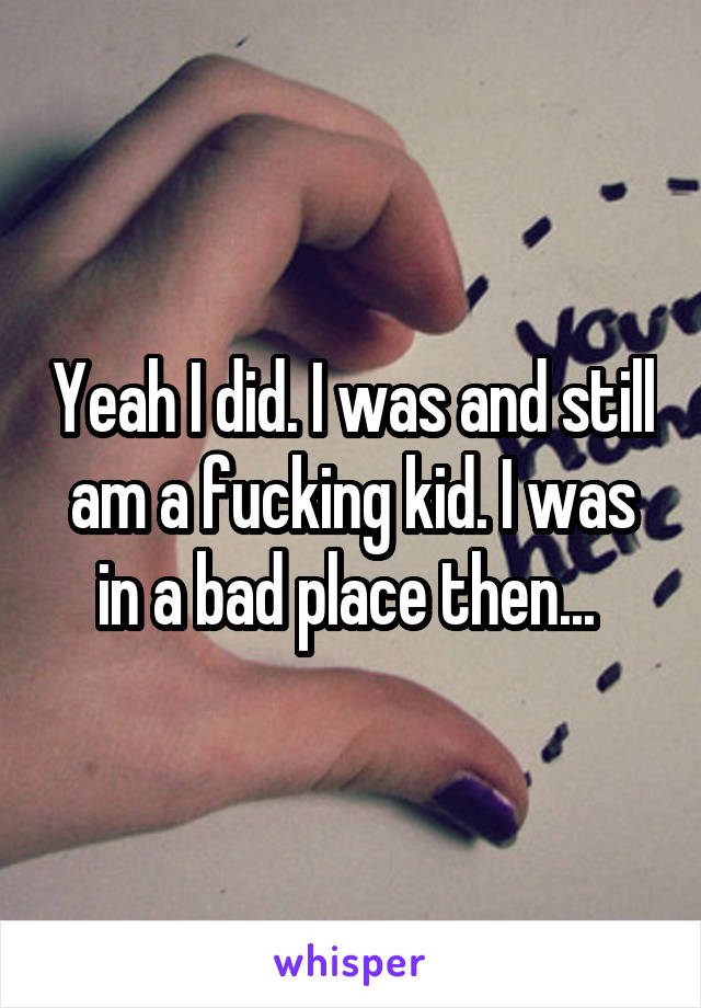 Yeah I did. I was and still am a fucking kid. I was in a bad place then... 