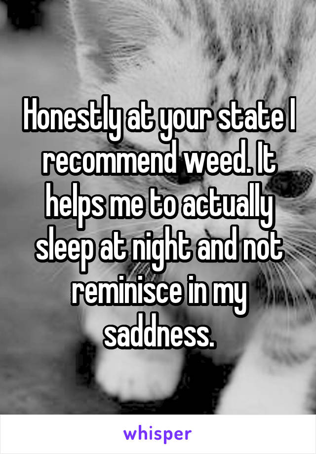 Honestly at your state I recommend weed. It helps me to actually sleep at night and not reminisce in my saddness.