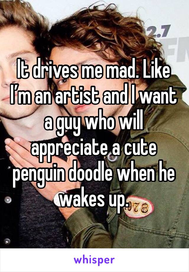 It drives me mad. Like I’m an artist and I want a guy who will appreciate a cute penguin doodle when he wakes up. 