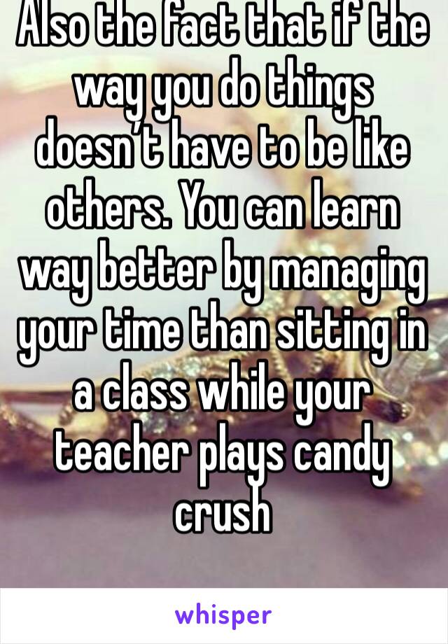 Also the fact that if the way you do things doesn’t have to be like others. You can learn way better by managing your time than sitting in a class while your teacher plays candy crush 