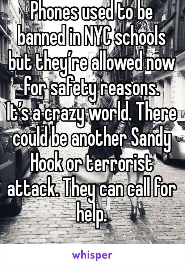 Phones used to be banned in NYC schools but they’re allowed now for safety reasons.
It’s a crazy world. There could be another Sandy Hook or terrorist attack. They can call for help.