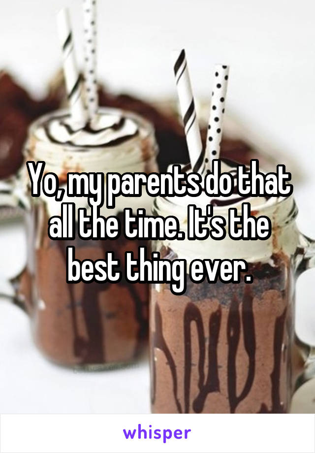 Yo, my parents do that all the time. It's the best thing ever.