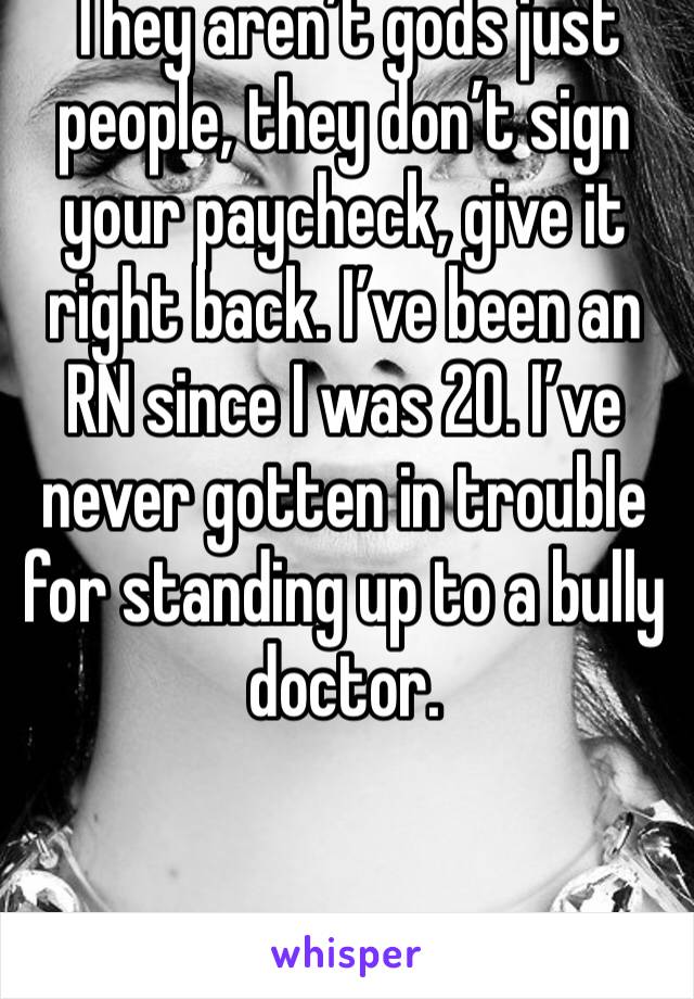 They aren’t gods just people, they don’t sign your paycheck, give it right back. I’ve been an RN since I was 20. I’ve never gotten in trouble for standing up to a bully doctor. 