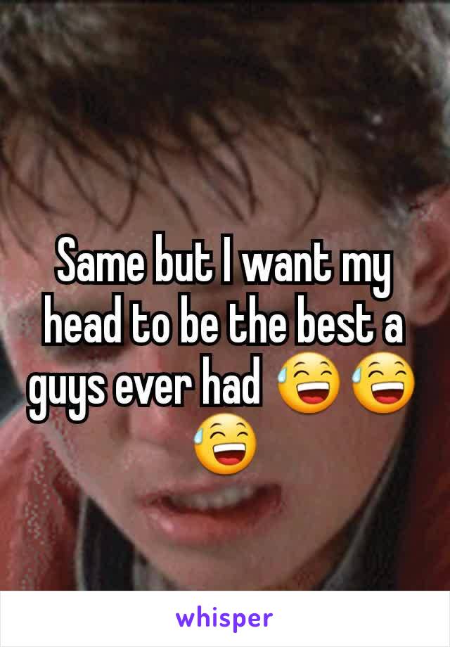 Same but I want my head to be the best a guys ever had 😅😅😅