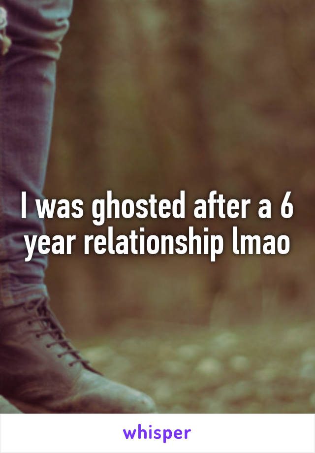 I was ghosted after a 6 year relationship lmao