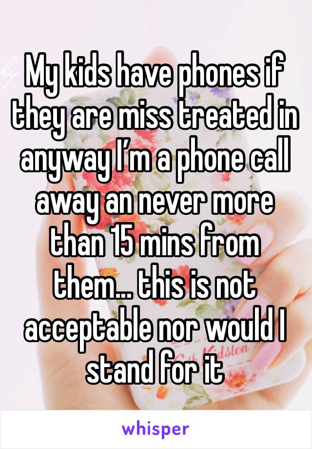 My kids have phones if they are miss treated in anyway I’m a phone call away an never more than 15 mins from them... this is not acceptable nor would I stand for it