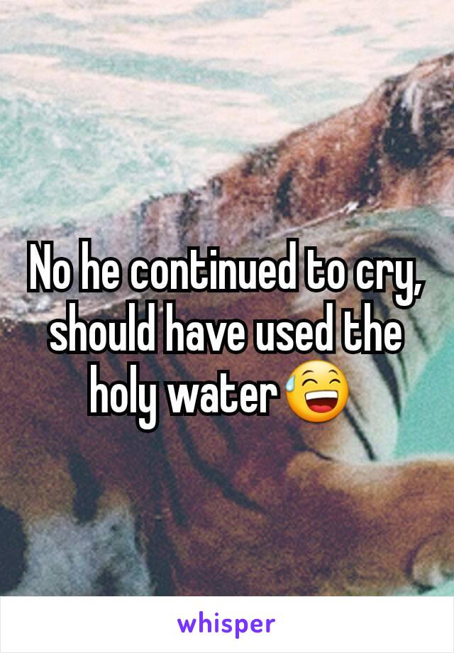 No he continued to cry, should have used the holy water😅 
