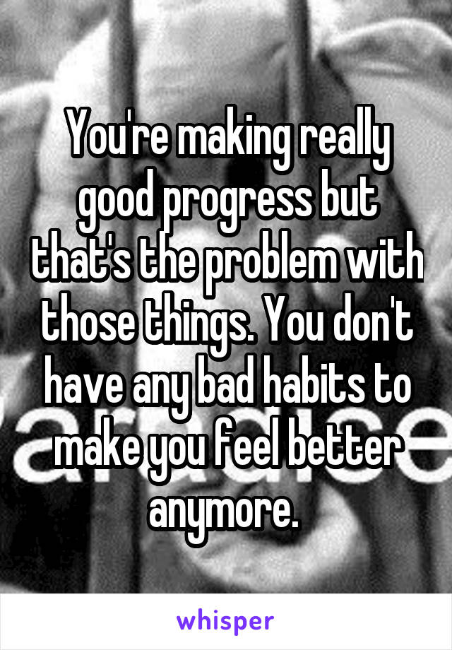 You're making really good progress but that's the problem with those things. You don't have any bad habits to make you feel better anymore. 
