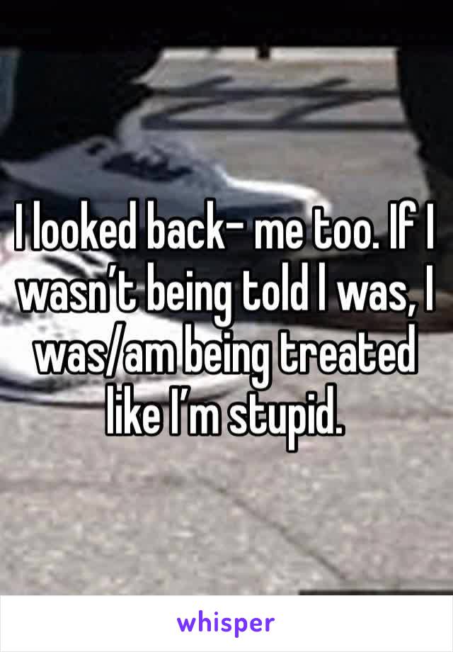 I looked back- me too. If I wasn’t being told l was, I was/am being treated like I’m stupid.