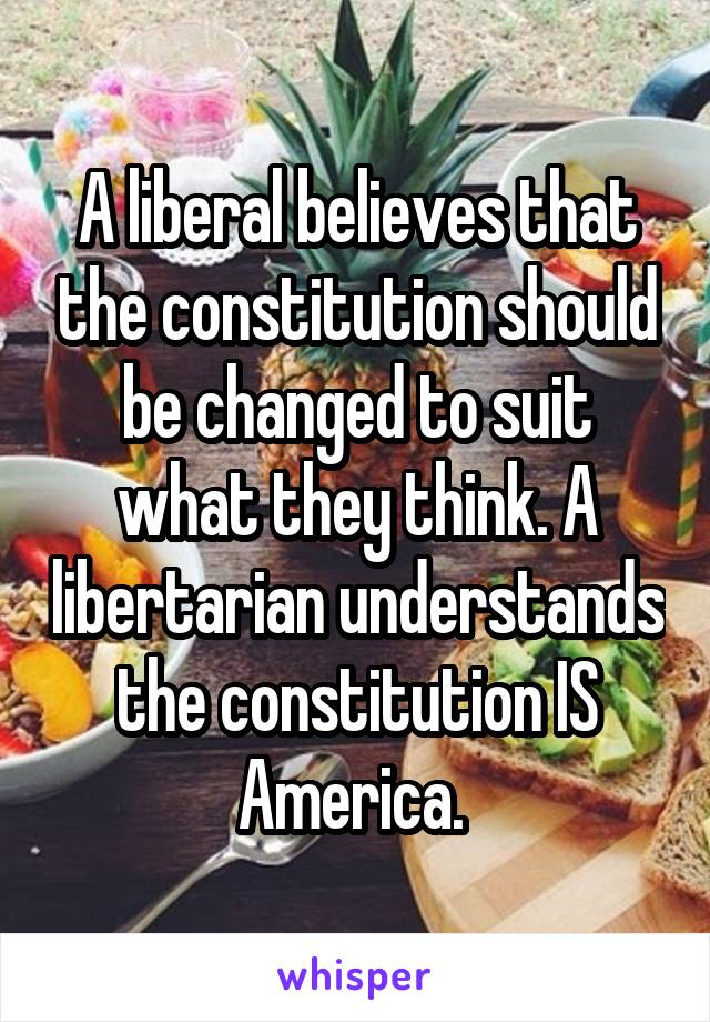 A liberal believes that the constitution should be changed to suit what they think. A libertarian understands the constitution IS America. 