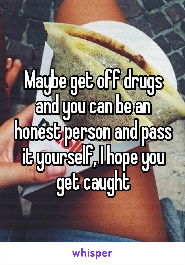 Maybe get off drugs and you can be an honest person and pass it yourself, I hope you get caught