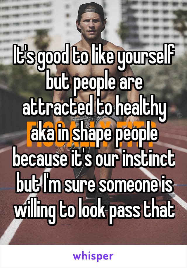 It's good to like yourself but people are attracted to healthy aka in shape people because it's our instinct but I'm sure someone is willing to look pass that