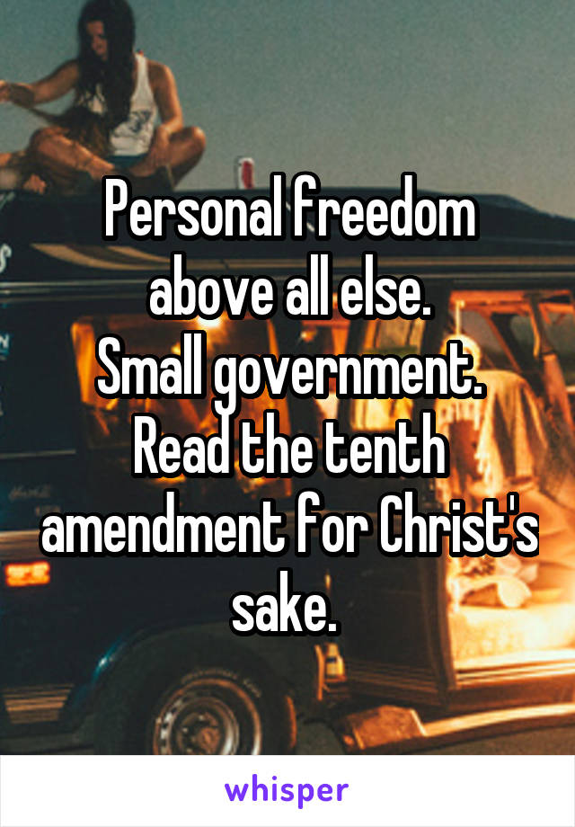 Personal freedom above all else.
Small government.
Read the tenth amendment for Christ's sake. 