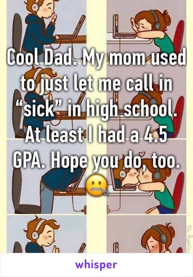 Cool Dad. My mom used to just let me call in “sick” in high school. At least I had a 4.5 GPA. Hope you do, too. 
🤐