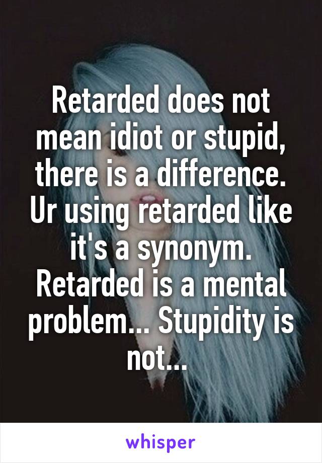 Retarded does not mean idiot or stupid, there is a difference. Ur using retarded like it's a synonym. Retarded is a mental problem... Stupidity is not... 