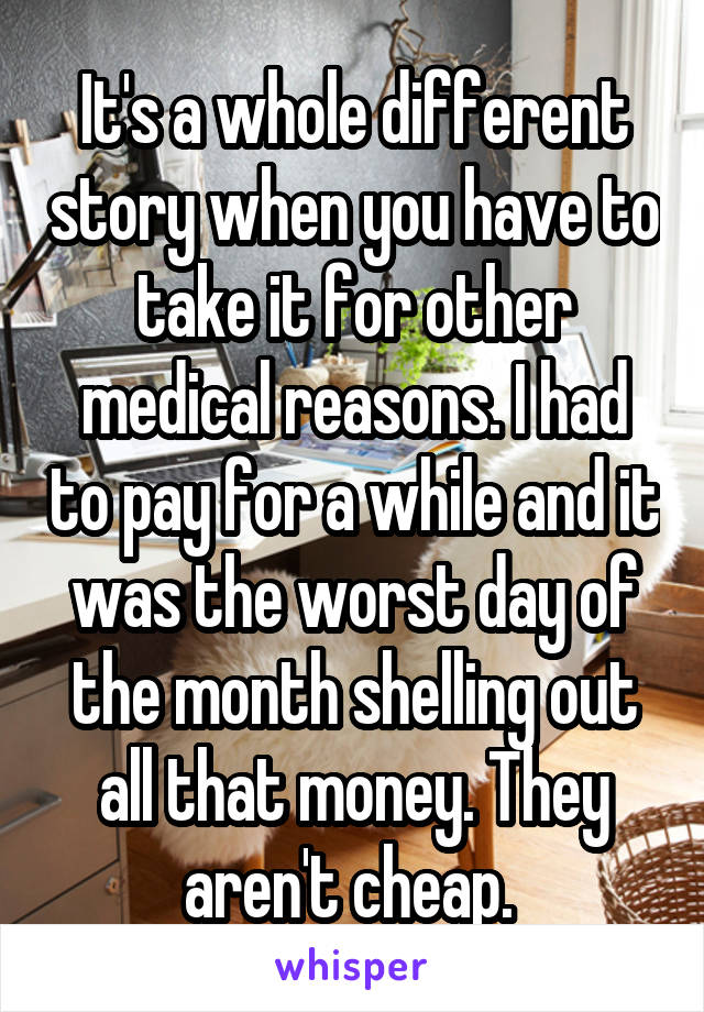 It's a whole different story when you have to take it for other medical reasons. I had to pay for a while and it was the worst day of the month shelling out all that money. They aren't cheap. 