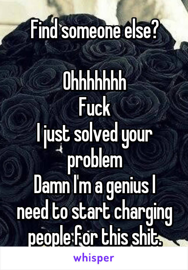 Find someone else?

Ohhhhhhh
Fuck
I just solved your problem
Damn I'm a genius I need to start charging people for this shit.