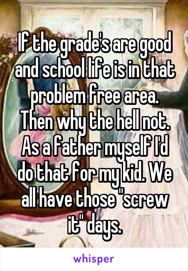 If the grade's are good and school life is in that problem free area. Then why the hell not. As a father myself I'd do that for my kid. We all have those "screw it" days.