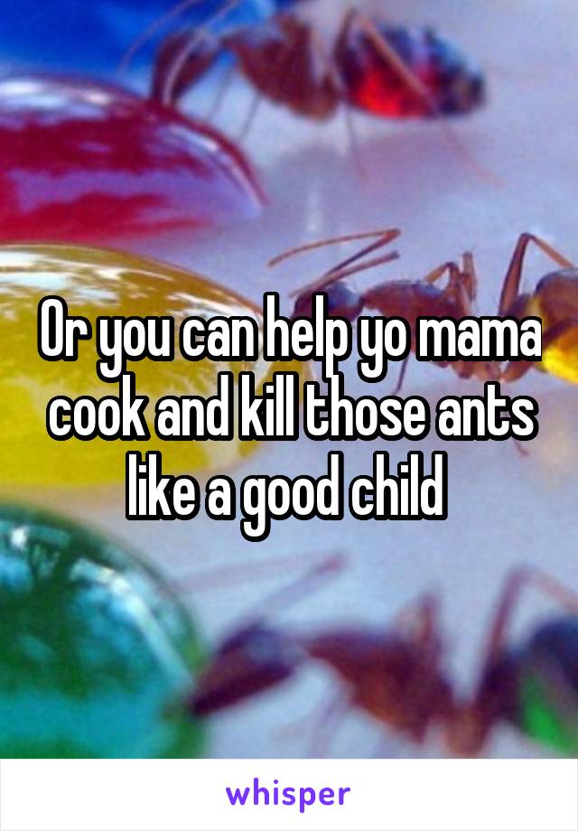 Or you can help yo mama cook and kill those ants like a good child 