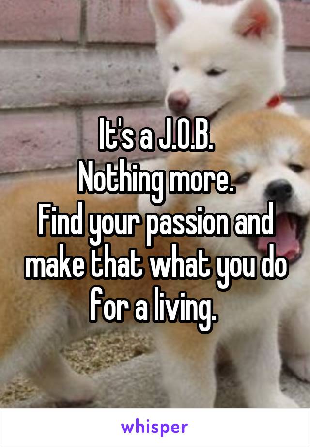 It's a J.O.B.
Nothing more.
Find your passion and make that what you do for a living. 