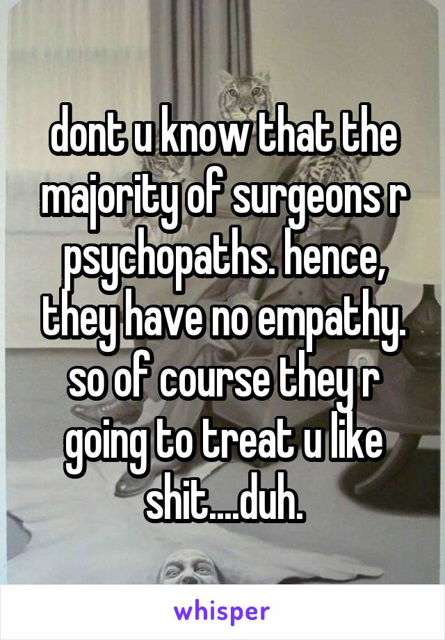 dont u know that the majority of surgeons r psychopaths. hence, they have no empathy. so of course they r going to treat u like shit....duh.