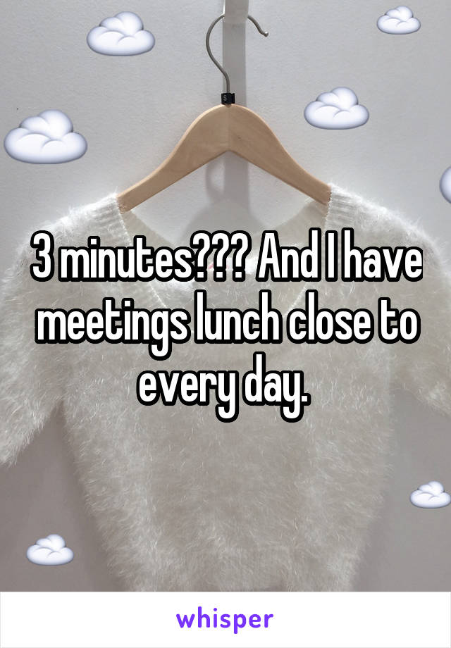 3 minutes??? And I have meetings lunch close to every day. 