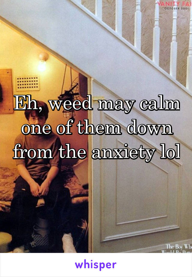 Eh, weed may calm one of them down from the anxiety lol 