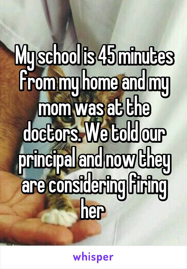 My school is 45 minutes from my home and my mom was at the doctors. We told our principal and now they are considering firing her 