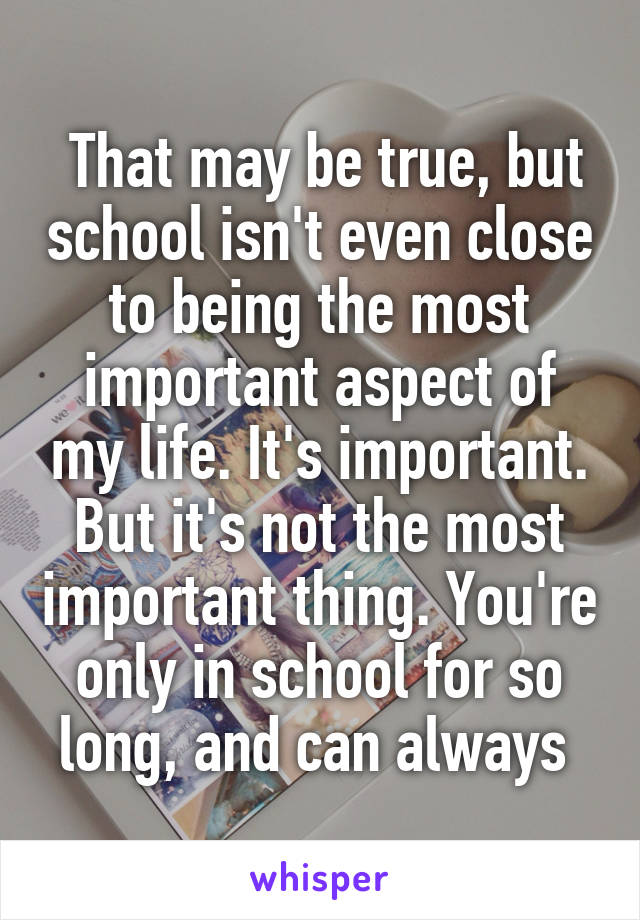  That may be true, but school isn't even close to being the most important aspect of my life. It's important. But it's not the most important thing. You're only in school for so long, and can always 