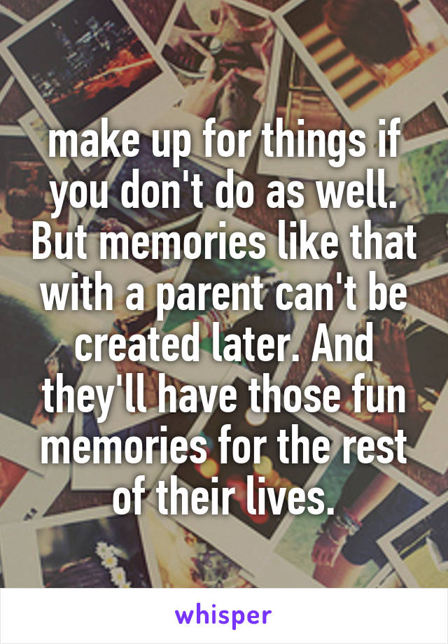 make up for things if you don't do as well. But memories like that with a parent can't be created later. And they'll have those fun memories for the rest of their lives.