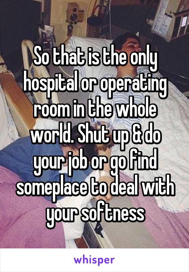 So that is the only hospital or operating room in the whole world. Shut up & do your job or go find someplace to deal with your softness