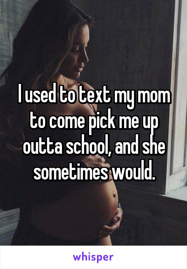 I used to text my mom to come pick me up outta school, and she sometimes would.