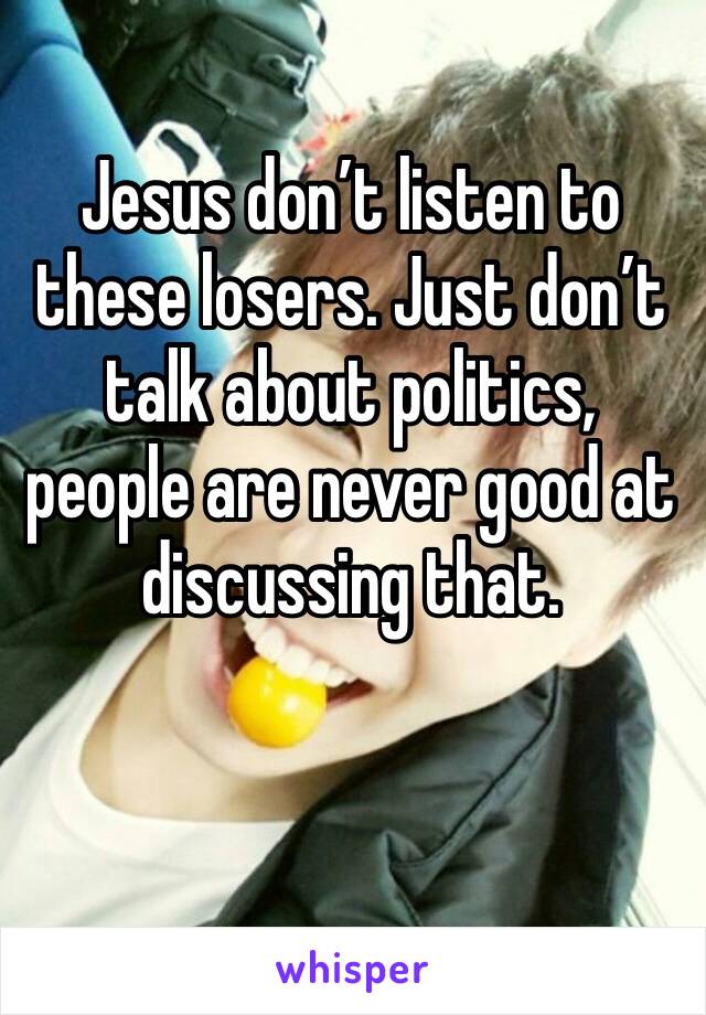 Jesus don’t listen to these losers. Just don’t talk about politics, people are never good at discussing that.