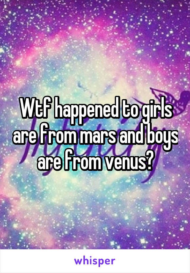 Wtf happened to girls are from mars and boys are from venus?
