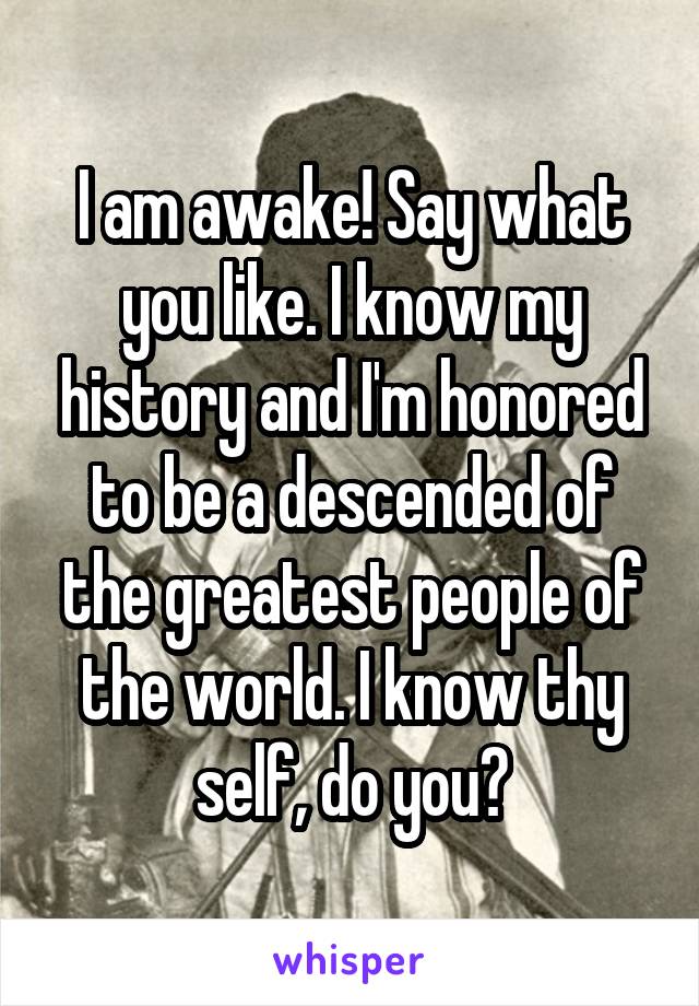 I am awake! Say what you like. I know my history and I'm honored to be a descended of the greatest people of the world. I know thy self, do you?