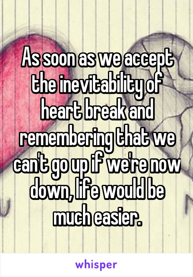 As soon as we accept the inevitability of heart break and remembering that we can't go up if we're now down, life would be much easier.