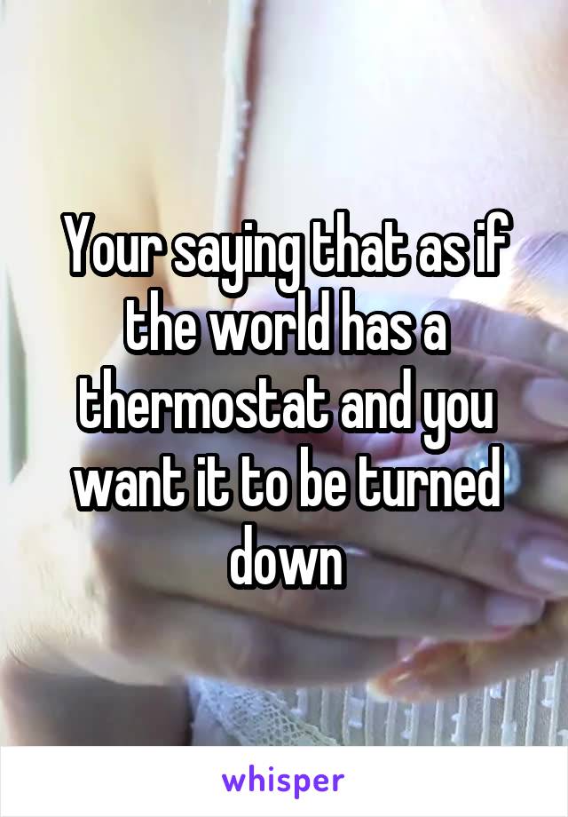 Your saying that as if the world has a thermostat and you want it to be turned down