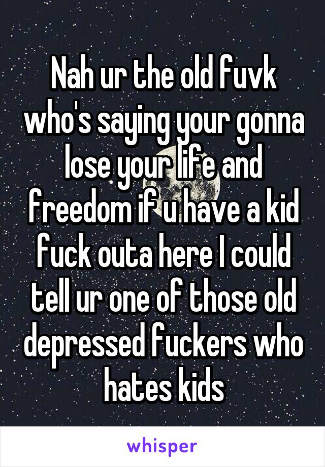 Nah ur the old fuvk who's saying your gonna lose your life and freedom if u have a kid fuck outa here I could tell ur one of those old depressed fuckers who hates kids