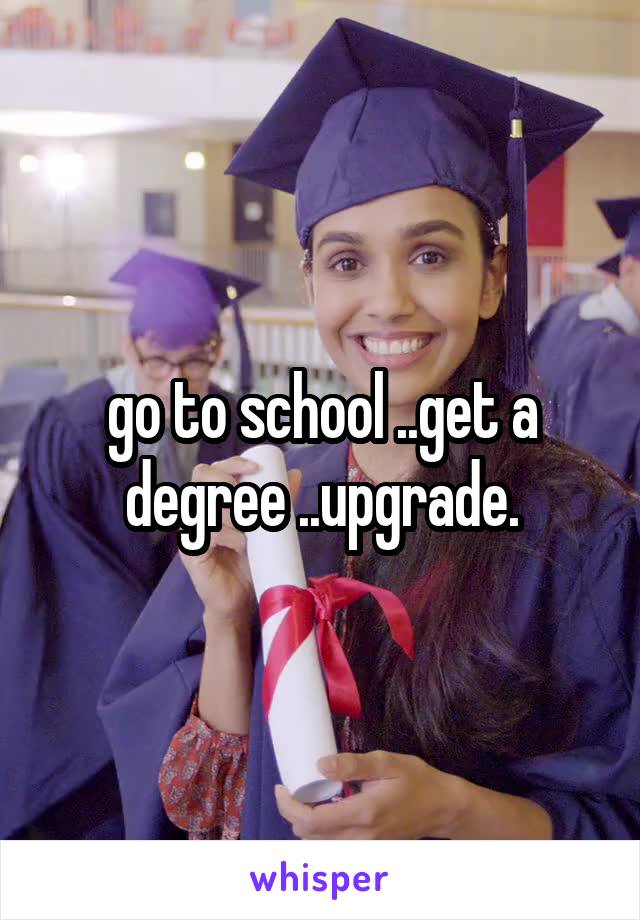 go to school ..get a degree ..upgrade.