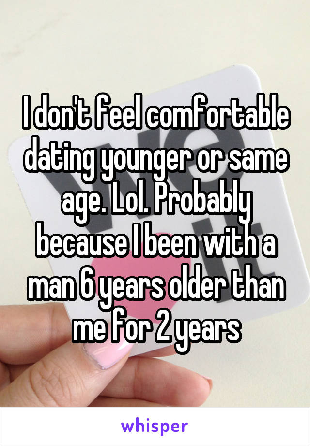 I don't feel comfortable dating younger or same age. Lol. Probably because I been with a man 6 years older than me for 2 years