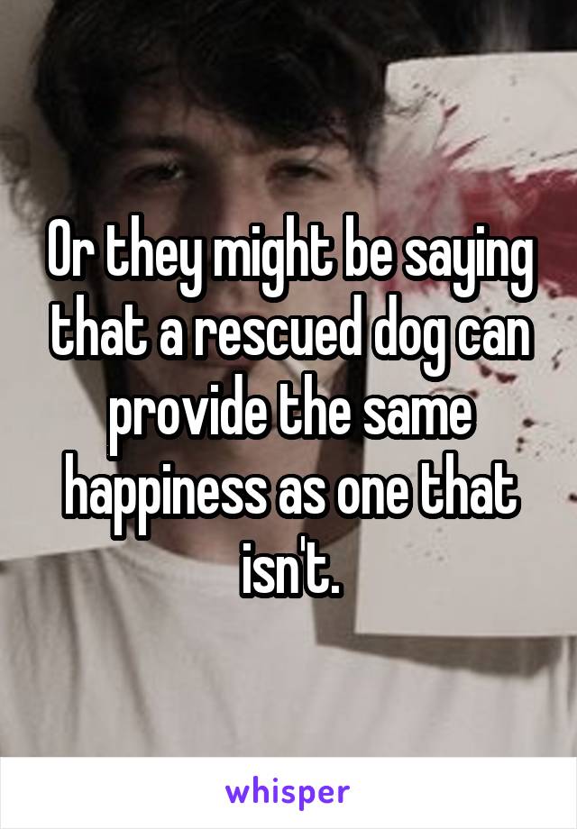 Or they might be saying that a rescued dog can provide the same happiness as one that isn't.