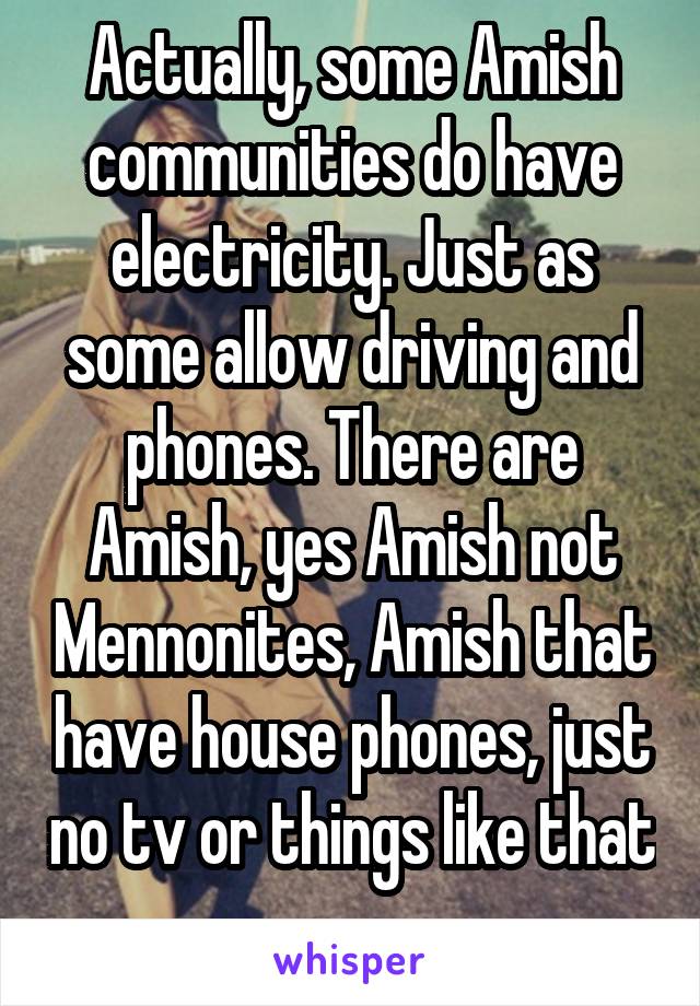 Actually, some Amish communities do have electricity. Just as some allow driving and phones. There are Amish, yes Amish not Mennonites, Amish that have house phones, just no tv or things like that 