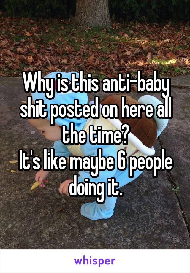 Why is this anti-baby shit posted on here all the time?
It's like maybe 6 people doing it.