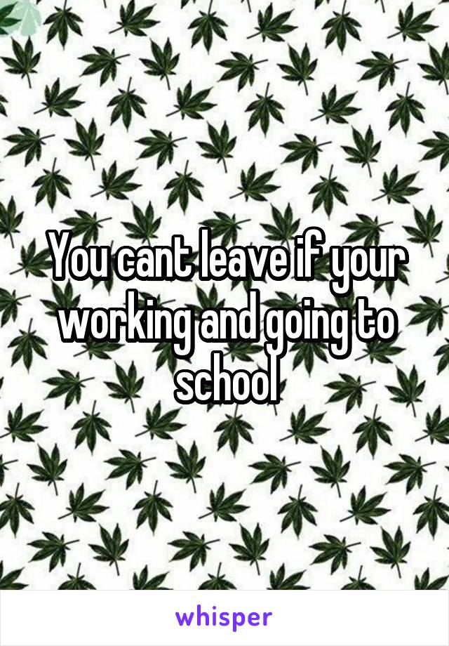 You cant leave if your working and going to school