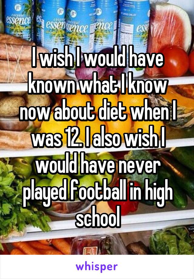 I wish I would have known what I know now about diet when I was 12. I also wish I would have never played football in high school
